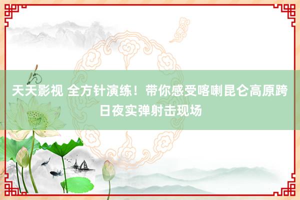 天天影视 全方针演练！带你感受喀喇昆仑高原跨日夜实弹射击现场
