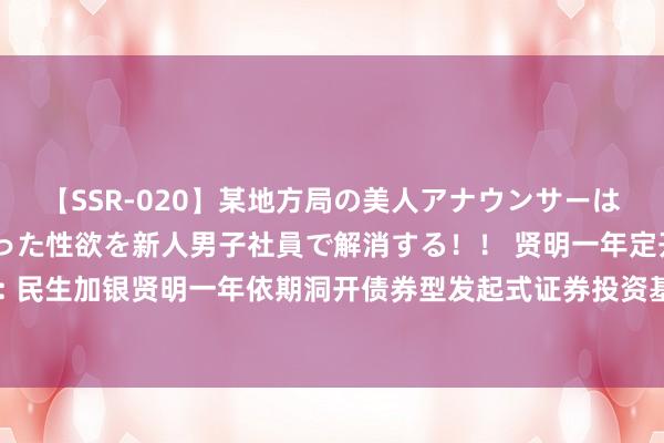 【SSR-020】某地方局の美人アナウンサーは忙し過ぎて溜まりまくった性欲を新人男子社員で解消する!! 贤明一年定开债券发起式: 民生加银贤明一年依期洞开债券型发起式证券投资基金洞开申购、赎回和调遣业务的公告
