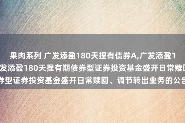 果肉系列 广发添盈180天捏有债券A,广发添盈180天捏有债券C: 对于广发添盈180天捏有期债券型证券投资基金盛开日常赎回、调节转出业务的公告