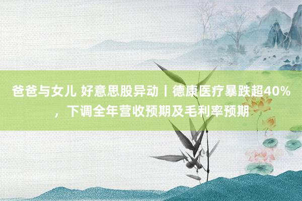 爸爸与女儿 好意思股异动丨德康医疗暴跌超40%，下调全年营收预期及毛利率预期