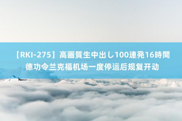 【RKI-275】高画質生中出し100連発16時間 德功令兰克福机场一度停运后规复开动