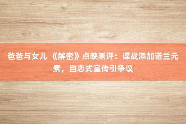 爸爸与女儿 《解密》点映测评：谍战添加诺兰元素，自恋式宣传引争议
