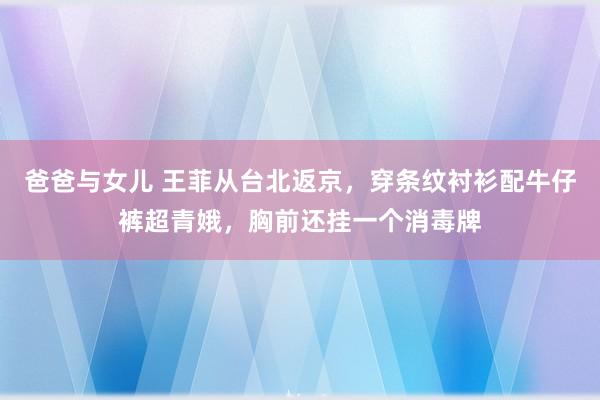 爸爸与女儿 王菲从台北返京，穿条纹衬衫配牛仔裤超青娥，胸前还挂一个消毒牌