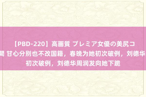 【PBD-220】高画質 プレミア女優の美尻コレクション8時間 甘心分别也不改国籍，春晚为她初次破例，刘德华周润发向她下跪
