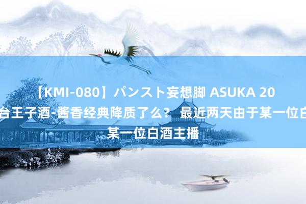 【KMI-080】パンスト妄想脚 ASUKA 2024年茅台王子酒-酱香经典降质了么？ 最近两天由于某一位白酒主播