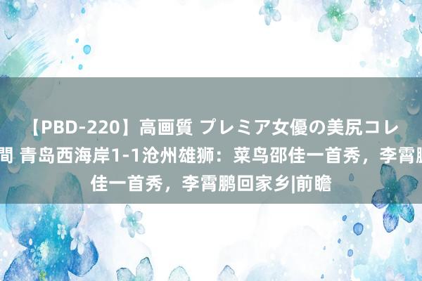 【PBD-220】高画質 プレミア女優の美尻コレクション8時間 青岛西海岸1-1沧州雄狮：菜鸟邵佳一首秀，李霄鹏回家乡|前瞻