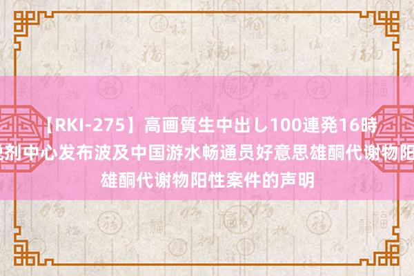 【RKI-275】高画質生中出し100連発16時間 中国反怡悦剂中心发布波及中国游水畅通员好意思雄酮代谢物阳性案件的声明