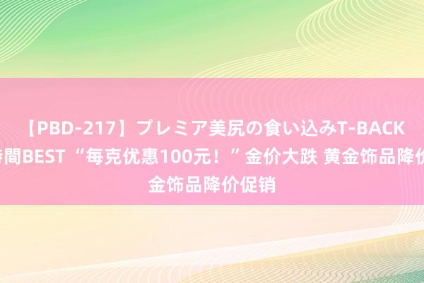 【PBD-217】プレミア美尻の食い込みT-BACK！8時間BEST “每克优惠100元！”金价大跌 黄金饰品降价促销