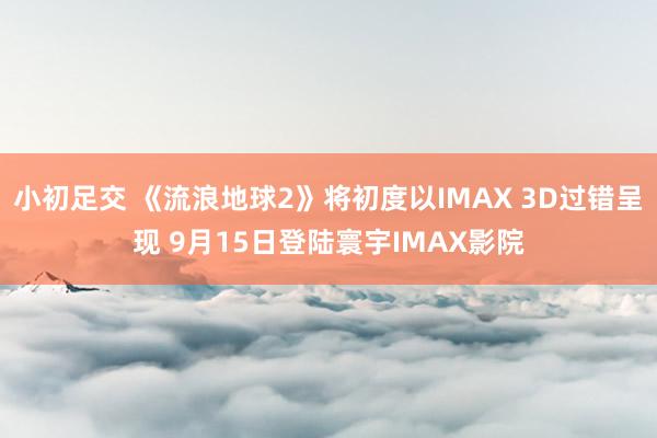 小初足交 《流浪地球2》将初度以IMAX 3D过错呈现 9月15日登陆寰宇IMAX影院