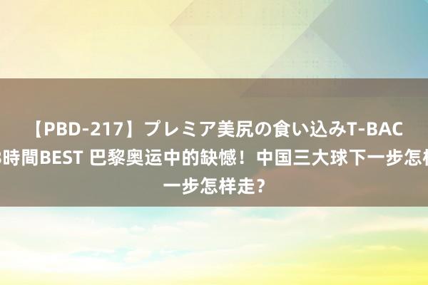 【PBD-217】プレミア美尻の食い込みT-BACK！8時間BEST 巴黎奥运中的缺憾！中国三大球下一步怎样走？