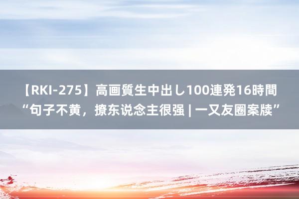 【RKI-275】高画質生中出し100連発16時間 “句子不黄,撩东说念主很强 | 一又友圈案牍”
