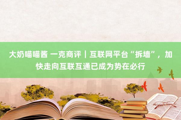 大奶喵喵酱 一克商评｜互联网平台“拆墙”，加快走向互联互通已成为势在必行