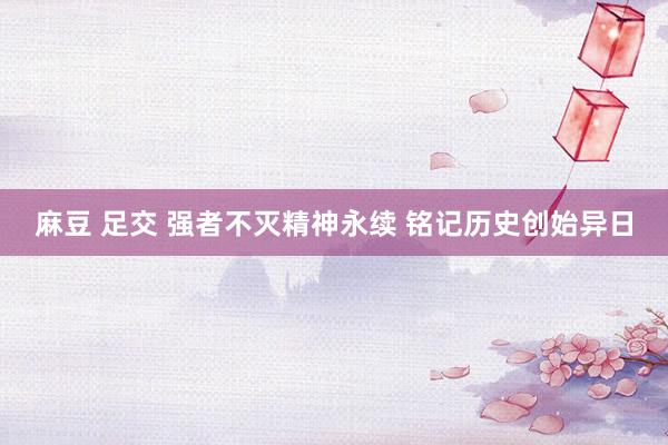麻豆 足交 强者不灭精神永续 铭记历史创始异日