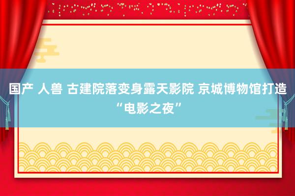 国产 人兽 古建院落变身露天影院 京城博物馆打造“电影之夜”