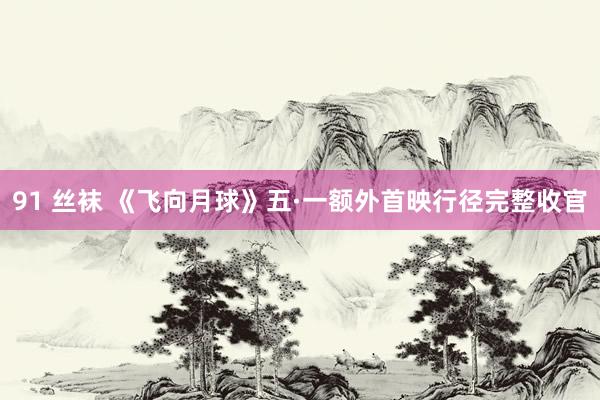 91 丝袜 《飞向月球》五·一额外首映行径完整收官