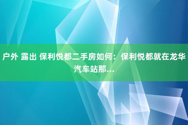户外 露出 保利悦都二手房如何：保利悦都就在龙华汽车站那...