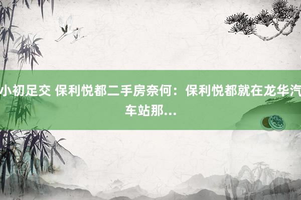 小初足交 保利悦都二手房奈何:保利悦都就在龙华汽车站那...