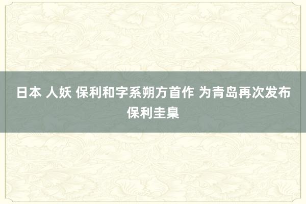 日本 人妖 保利和字系朔方首作 为青岛再次发布保利圭臬