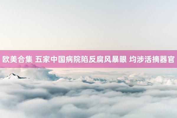 欧美合集 五家中国病院陷反腐风暴眼 均涉活摘器官