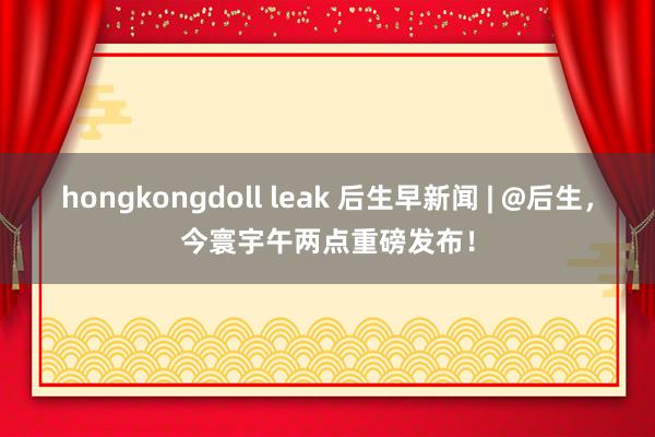 hongkongdoll leak 后生早新闻 | @后生，今寰宇午两点重磅发布！