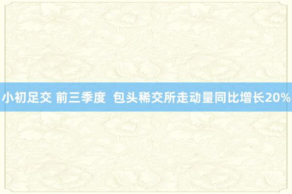 小初足交 前三季度  包头稀交所走动量同比增长20%