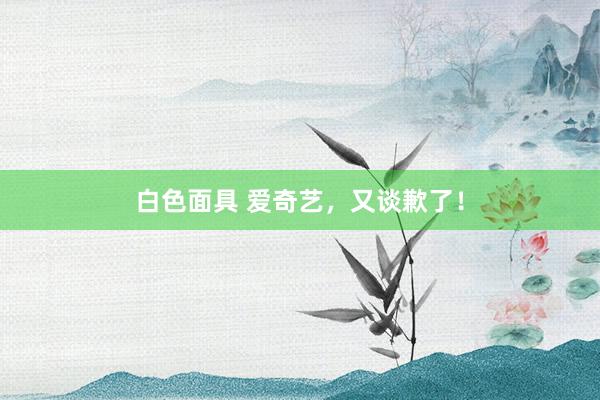 白色面具 爱奇艺，又谈歉了！