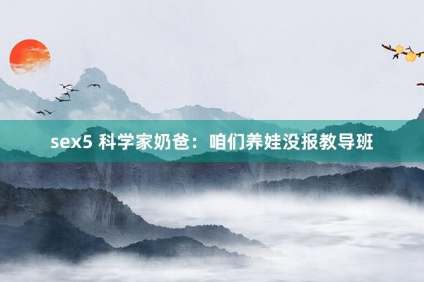 sex5 科学家奶爸：咱们养娃没报教导班