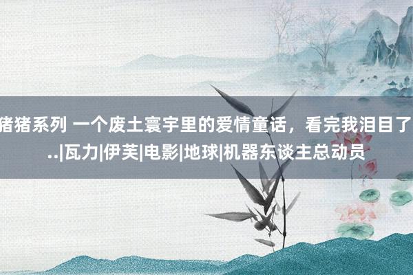 猪猪系列 一个废土寰宇里的爱情童话，看完我泪目了...|瓦力|伊芙|电影|地球|机器东谈主总动员