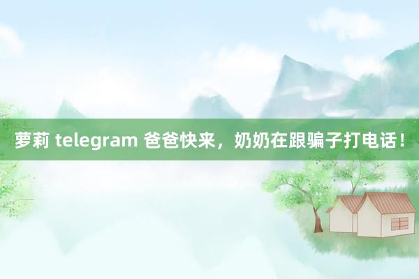 萝莉 telegram 爸爸快来，奶奶在跟骗子打电话！