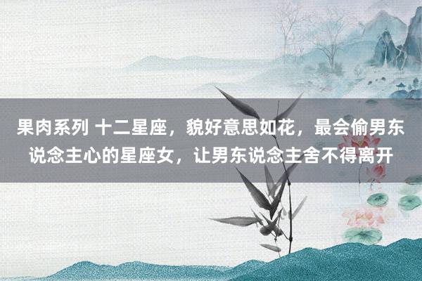 果肉系列 十二星座，貌好意思如花，最会偷男东说念主心的星座女，让男东说念主舍不得离开