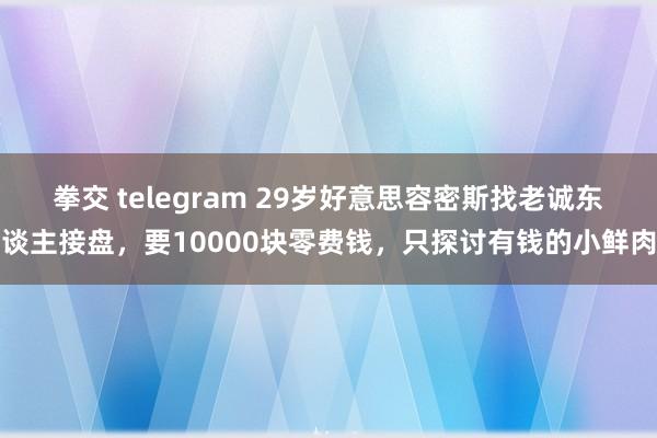 拳交 telegram 29岁好意思容密斯找老诚东谈主接盘，要10000块零费钱，只探讨有钱的小鲜肉