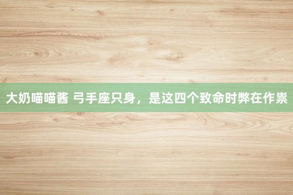 大奶喵喵酱 弓手座只身，是这四个致命时弊在作祟