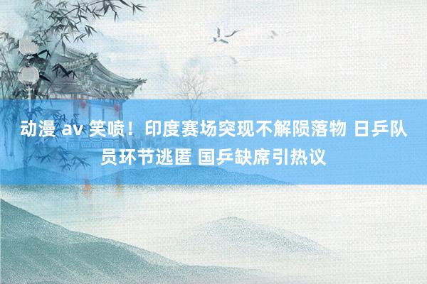 动漫 av 笑喷！印度赛场突现不解陨落物 日乒队员环节逃匿 国乒缺席引热议