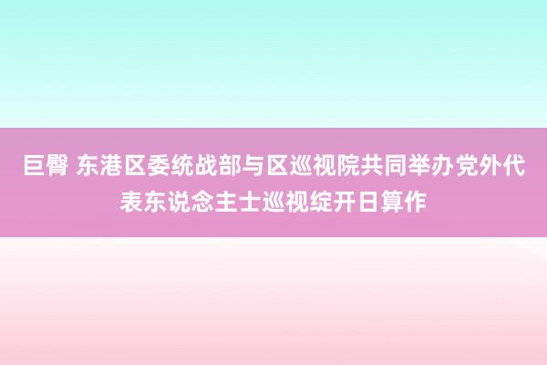 巨臀 东港区委统战部与区巡视院共同举办党外代表东说念主士巡视绽开日算作