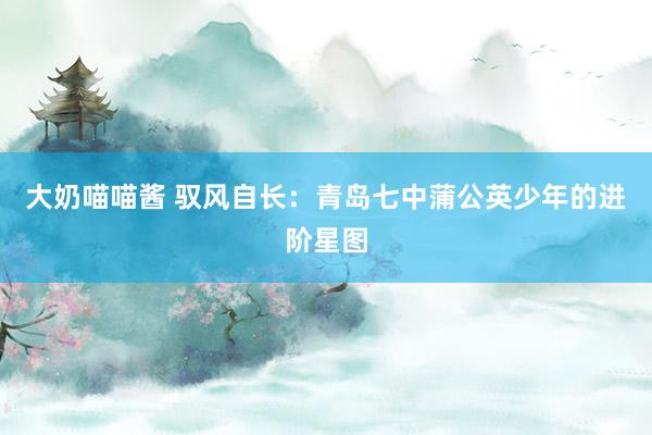 大奶喵喵酱 驭风自长：青岛七中蒲公英少年的进阶星图