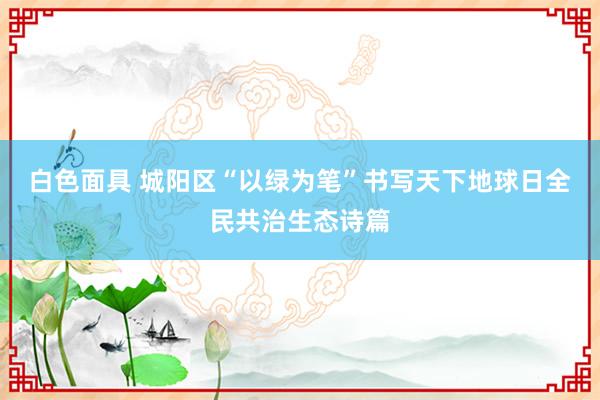 白色面具 城阳区“以绿为笔”书写天下地球日全民共治生态诗篇