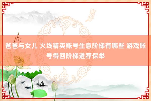 爸爸与女儿 火线精英账号生意阶梯有哪些 游戏账号得回阶梯遴荐保举