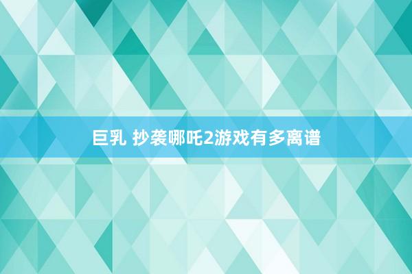 巨乳 抄袭哪吒2游戏有多离谱