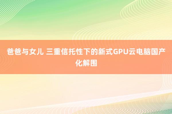 爸爸与女儿 三重信托性下的新式GPU云电脑国产化解围