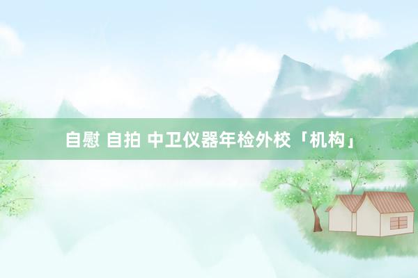 自慰 自拍 中卫仪器年检外校「机构」
