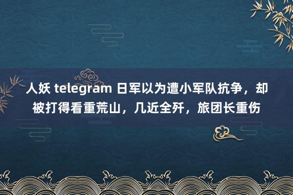 人妖 telegram 日军以为遭小军队抗争，却被打得看重荒山，几近全歼，旅团长重伤