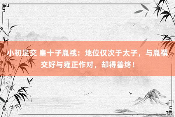 小初足交 皇十子胤䄉：地位仅次于太子，与胤禩交好与雍正作对，却得善终！