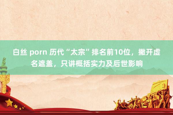 白丝 porn 历代“太宗”排名前10位，撇开虚名遮盖，只讲概括实力及后世影响