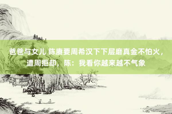 爸爸与女儿 陈赓要周希汉下下层磨真金不怕火，遭周拒却，陈：我看你越来越不气象
