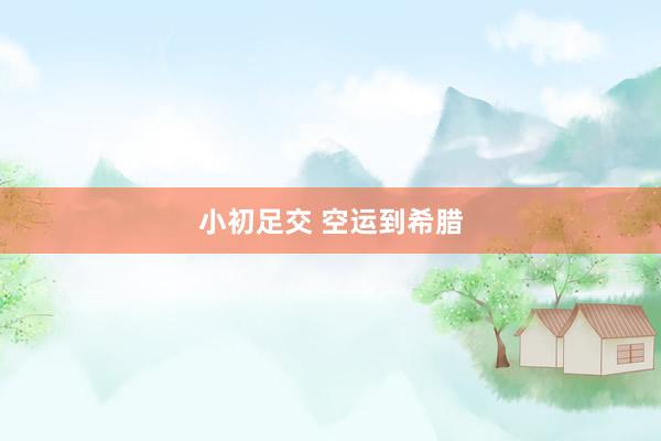 小初足交 空运到希腊