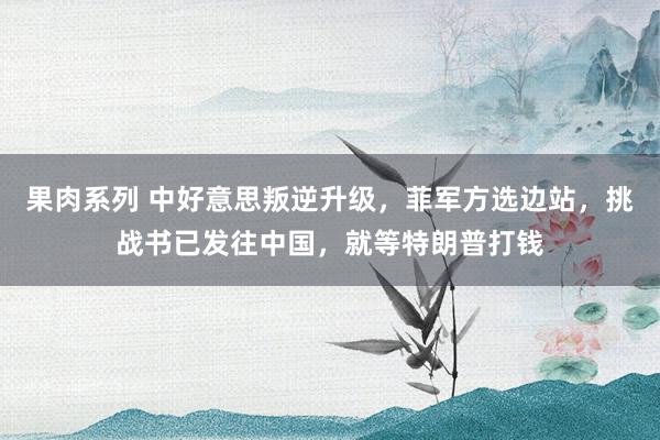果肉系列 中好意思叛逆升级，菲军方选边站，挑战书已发往中国，就等特朗普打钱
