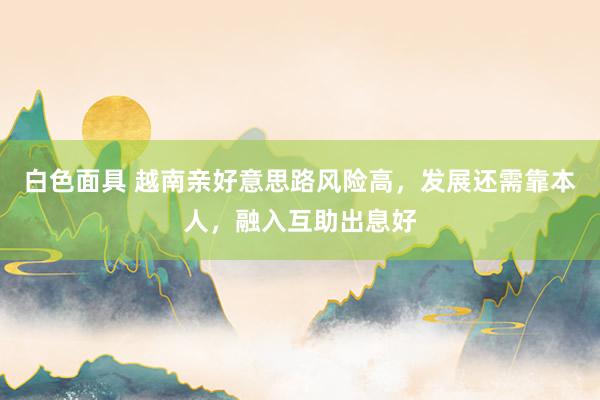 白色面具 越南亲好意思路风险高，发展还需靠本人，融入互助出息好