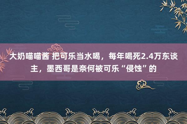 大奶喵喵酱 把可乐当水喝，每年喝死2.4万东谈主，墨西哥是奈何被可乐“侵蚀”的