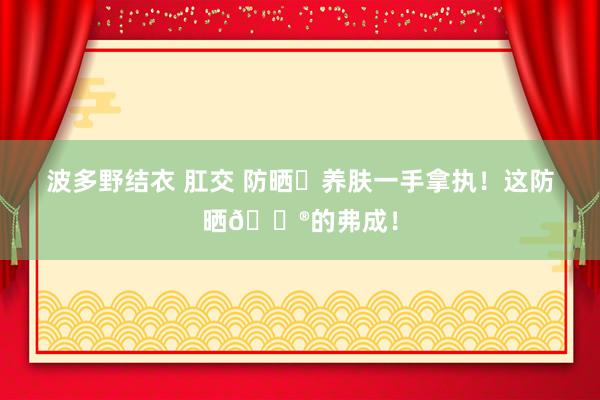 波多野结衣 肛交 防晒➕养肤一手拿执!这防晒🐮的弗成!