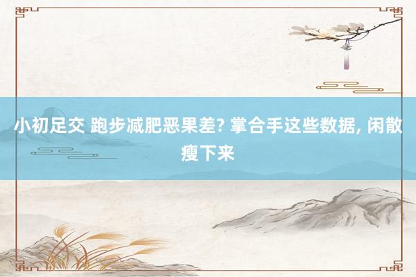 小初足交 跑步减肥恶果差? 掌合手这些数据， 闲散瘦下来